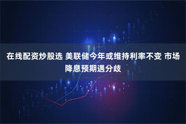 在线配资炒股选 美联储今年或维持利率不变 市场降息预期遇分歧