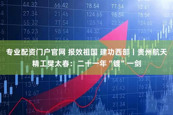 专业配资门户官网 报效祖国 建功西部丨贵州航天精工樊太春：二十一年“镀”一剑