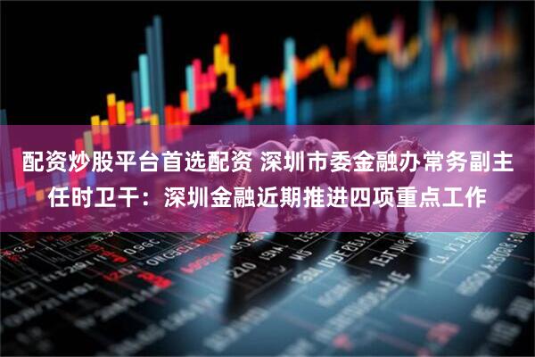 配资炒股平台首选配资 深圳市委金融办常务副主任时卫干：深圳金融近期推进四项重点工作