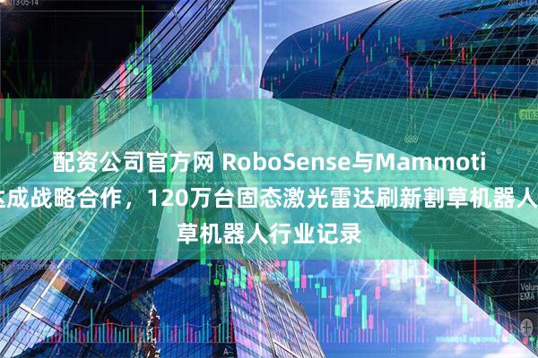 配资公司官方网 RoboSense与Mammotion库犸达成战略合作，120万台固态激光雷达刷新割草机器人行业记录