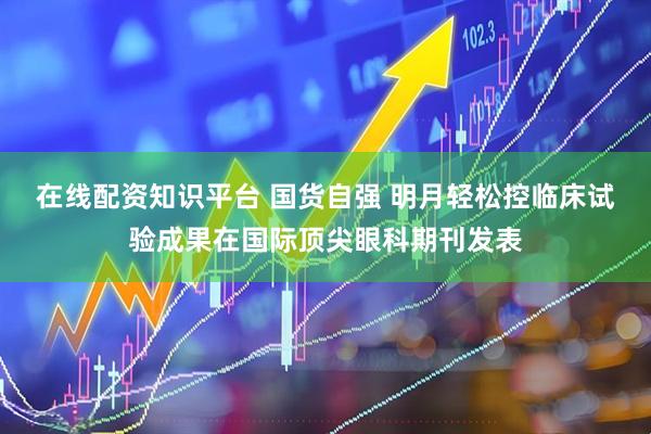 在线配资知识平台 国货自强 明月轻松控临床试验成果在国际顶尖眼科期刊发表