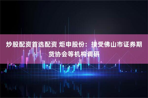 炒股配资首选配资 炬申股份：接受佛山市证券期货协会等机构调研