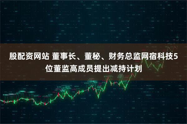 股配资网站 董事长、董秘、财务总监网宿科技5位董监高成员提出减持计划