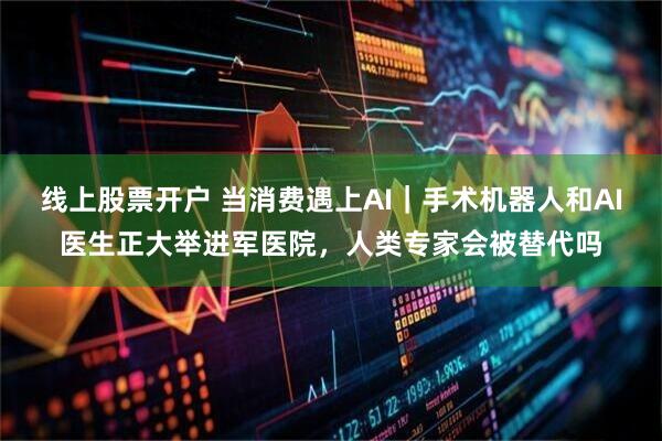 线上股票开户 当消费遇上AI｜手术机器人和AI医生正大举进军医院，人类专家会被替代吗
