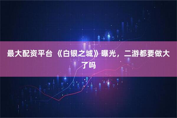 最大配资平台 《白银之城》曝光，二游都要做大了吗