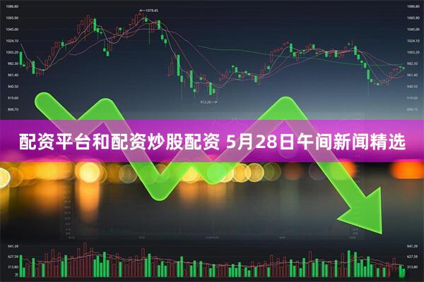 配资平台和配资炒股配资 5月28日午间新闻精选