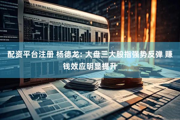 配资平台注册 杨德龙: 大盘三大股指强势反弹 赚钱效应明显提升