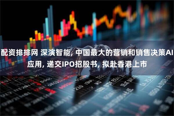 配资排排网 深演智能, 中国最大的营销和销售决策AI应用, 递交IPO招股书, 拟赴香港上市