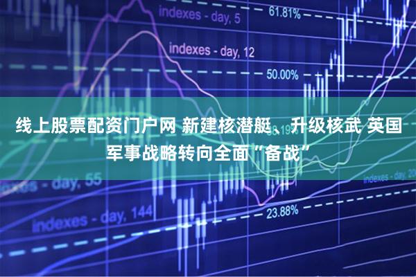 线上股票配资门户网 新建核潜艇、升级核武 英国军事战略转向全面“备战”