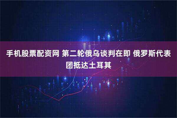 手机股票配资网 第二轮俄乌谈判在即 俄罗斯代表团抵达土耳其