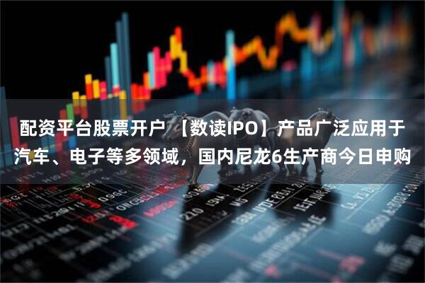 配资平台股票开户 【数读IPO】产品广泛应用于汽车、电子等多领域，国内尼龙6生产商今日申购