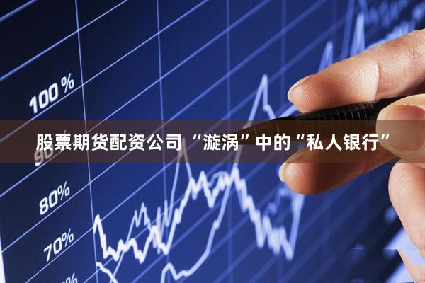 股票期货配资公司 “漩涡”中的“私人银行”