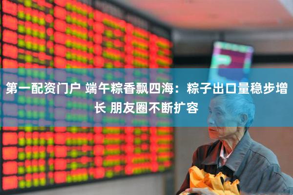 第一配资门户 端午粽香飘四海：粽子出口量稳步增长 朋友圈不断扩容