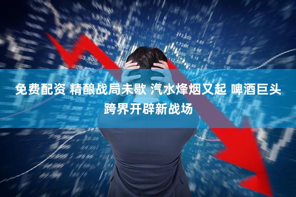 免费配资 精酿战局未歇 汽水烽烟又起 啤酒巨头跨界开辟新战场