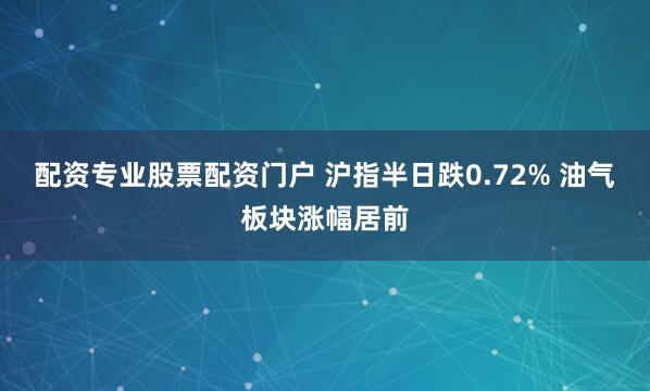 配资专业股票配资门户 沪指半日跌0.72% 油气板块涨幅居前
