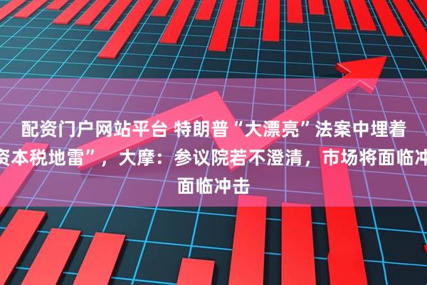 配资门户网站平台 特朗普“大漂亮”法案中埋着“资本税地雷”，大摩：参议院若不澄清，市场将面临冲击