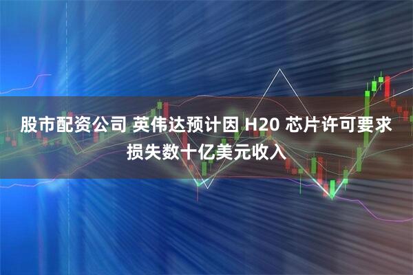 股市配资公司 英伟达预计因 H20 芯片许可要求损失数十亿美元收入