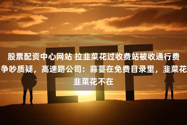 股票配资中心网站 拉韭菜花过收费站被收通行费引发争吵质疑，高速路公司：蒜薹在免费目录里，韭菜花不在