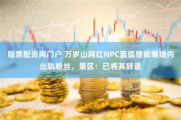 股票配资网门户 万岁山网红NPC蓝狐狸被曝婚内出轨粉丝，景区：已将其辞退