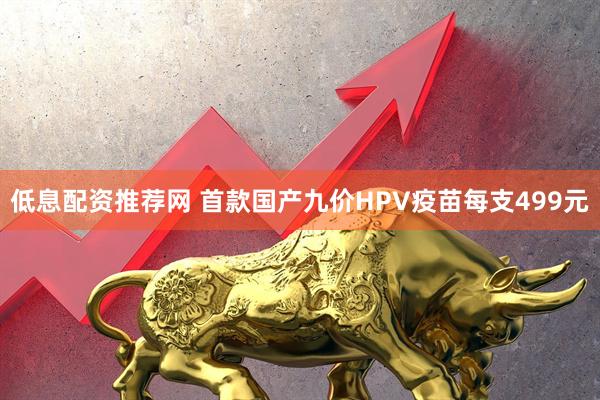 低息配资推荐网 首款国产九价HPV疫苗每支499元