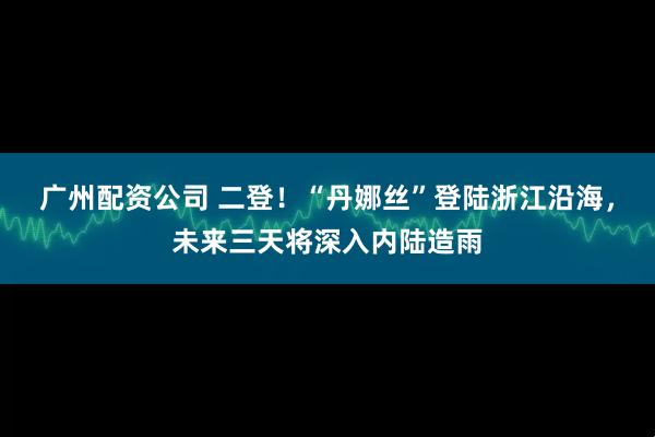 广州配资公司 二登！“丹娜丝”登陆浙江沿海，未来三天将深入内陆造雨
