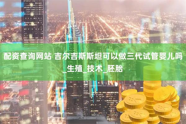 配资查询网站 吉尔吉斯斯坦可以做三代试管婴儿吗_生殖_技术_胚胎