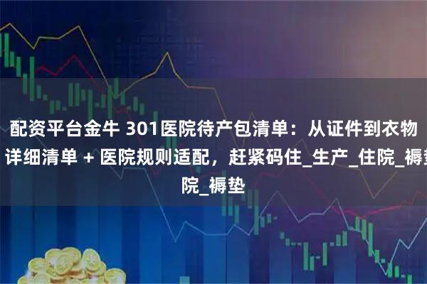 配资平台金牛 301医院待产包清单：从证件到衣物，详细清单 + 医院规则适配，赶紧码住_生产_住院_褥垫
