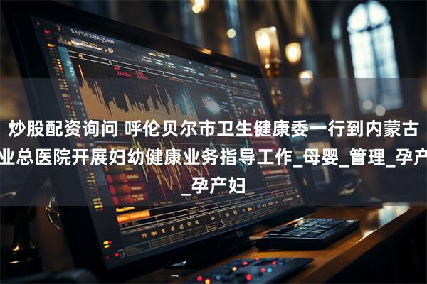 炒股配资询问 呼伦贝尔市卫生健康委一行到内蒙古林业总医院开展妇幼健康业务指导工作_母婴_管理_孕产妇