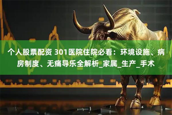 个人股票配资 301医院住院必看：环境设施、病房制度、无痛导乐全解析_家属_生产_手术
