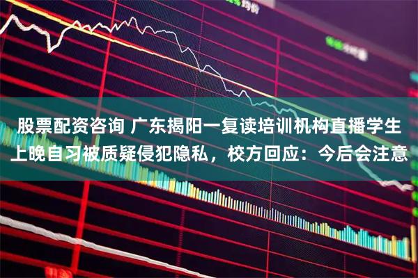 股票配资咨询 广东揭阳一复读培训机构直播学生上晚自习被质疑侵犯隐私，校方回应：今后会注意