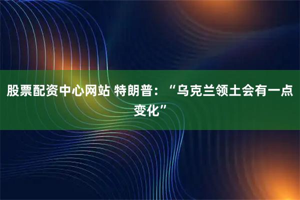 股票配资中心网站 特朗普：“乌克兰领土会有一点变化”