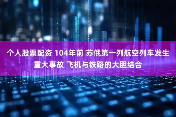 个人股票配资 104年前 苏俄第一列航空列车发生重大事故 飞机与铁路的大胆结合