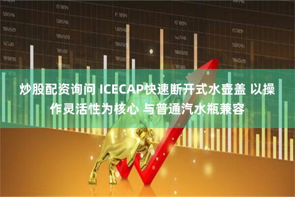炒股配资询问 ICECAP快速断开式水壶盖 以操作灵活性为核心 与普通汽水瓶兼容