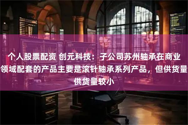 个人股票配资 创元科技：子公司苏州轴承在商业航天领域配套的产品主要是滚针轴承系列产品，但供货量较小