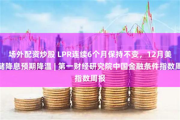 场外配资炒股 LPR连续6个月保持不变,12月美联储降息预期降温 | 第一财经研究院中国金融条件指数周报