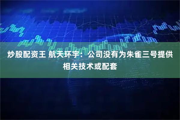 炒股配资王 航天环宇:公司没有为朱雀三号提供相关技术或配套