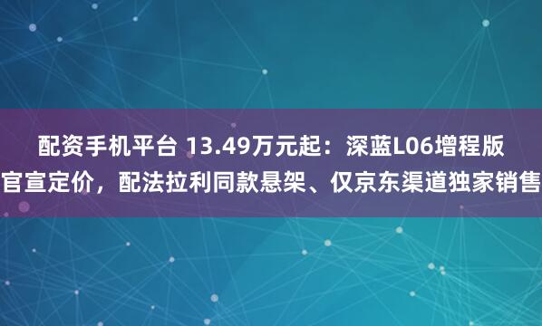 配资手机平台 13.49万元起：深蓝L06增程版官宣定价，配法拉利同款悬架、仅京东渠道独家销售